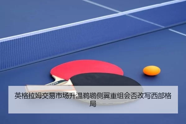 英格拉姆交易市场升温鹈鹕侧翼重组会否改写西部格局